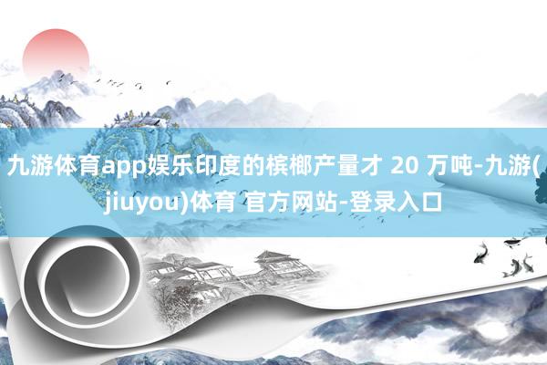 九游体育app娱乐印度的槟榔产量才 20 万吨-九游(jiuyou)体育 官方网站-登录入口