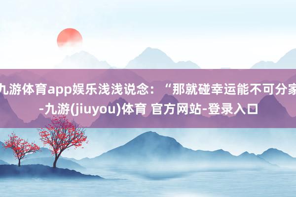 九游体育app娱乐浅浅说念：“那就碰幸运能不可分家-九游(jiuyou)体育 官方网站-登录入口