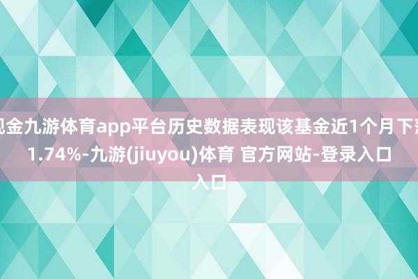 现金九游体育app平台历史数据表现该基金近1个月下落1.74%-九游(jiuyou)体育 官方网站-登录入口
