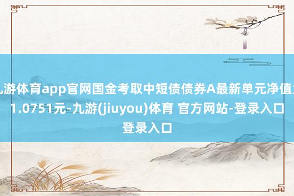 九游体育app官网国金考取中短债债券A最新单元净值为1.0751元-九游(jiuyou)体育 官方网站-登录入口