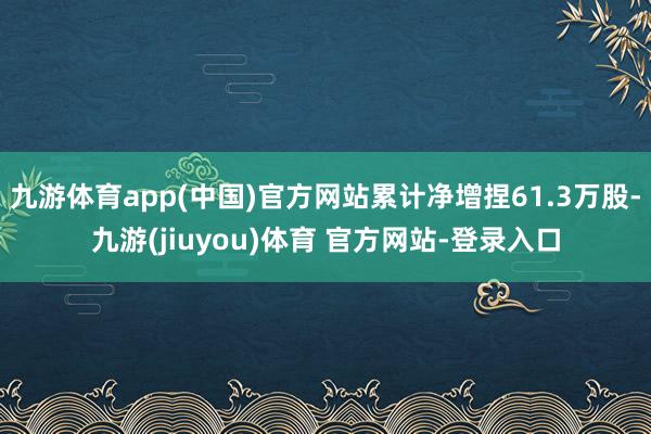 九游体育app(中国)官方网站累计净增捏61.3万股-九游(jiuyou)体育 官方网站-登录入口