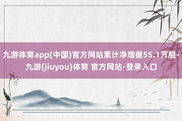 九游体育app(中国)官方网站累计净增握55.1万股-九游(jiuyou)体育 官方网站-登录入口