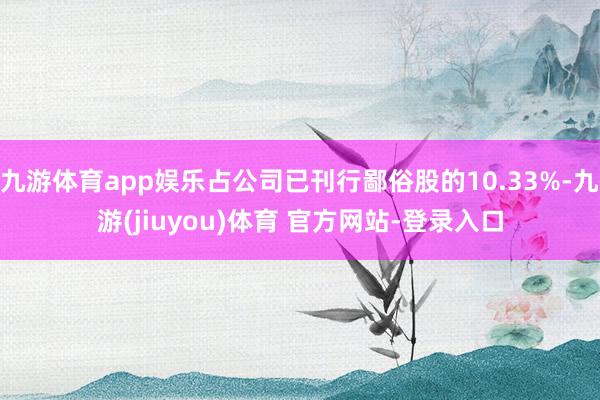 九游体育app娱乐占公司已刊行鄙俗股的10.33%-九游(jiuyou)体育 官方网站-登录入口