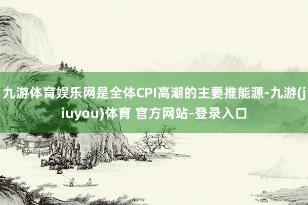 九游体育娱乐网是全体CPI高潮的主要推能源-九游(jiuyou)体育 官方网站-登录入口