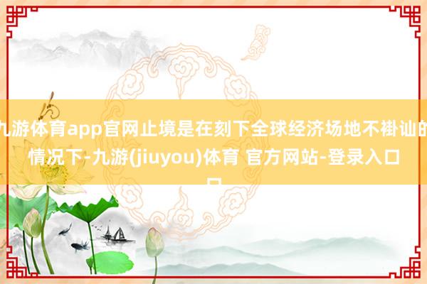 九游体育app官网止境是在刻下全球经济场地不褂讪的情况下-九游(jiuyou)体育 官方网站-登录入口