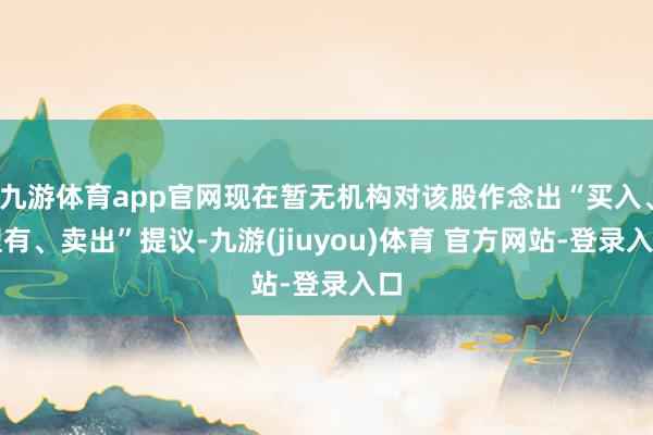 九游体育app官网现在暂无机构对该股作念出“买入、捏有、卖出”提议-九游(jiuyou)体育 官方网站-登录入口