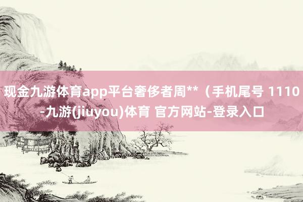 现金九游体育app平台奢侈者周**（手机尾号 1110-九游(jiuyou)体育 官方网站-登录入口