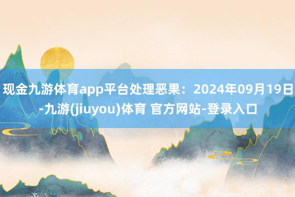 现金九游体育app平台处理恶果:2024年09月19日-九游(jiuyou)体育 官方网站-登录入口