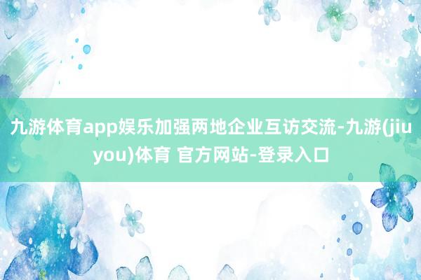 九游体育app娱乐加强两地企业互访交流-九游(jiuyou)体育 官方网站-登录入口