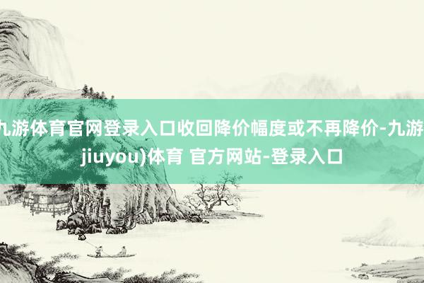 九游体育官网登录入口收回降价幅度或不再降价-九游(jiuyou)体育 官方网站-登录入口