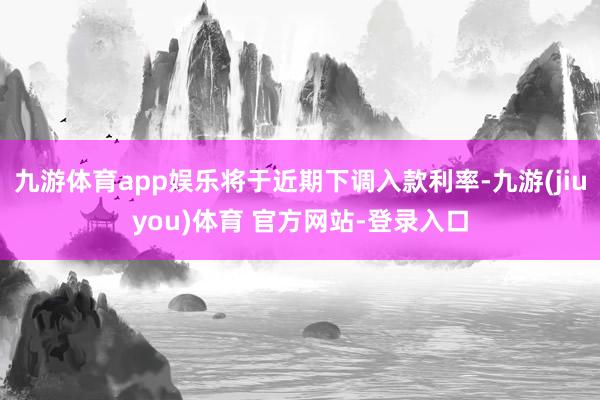 九游体育app娱乐将于近期下调入款利率-九游(jiuyou)体育 官方网站-登录入口