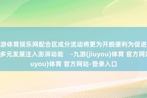 九游体育娱乐网配合区成分流动将更为开脱便利为促进澳门经济截止多元发展注入澎湃动能    -九游(jiuyou)体育 官方网站-登录入口
