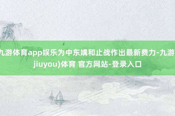 九游体育app娱乐为中东媾和止战作出最新费力-九游(jiuyou)体育 官方网站-登录入口
