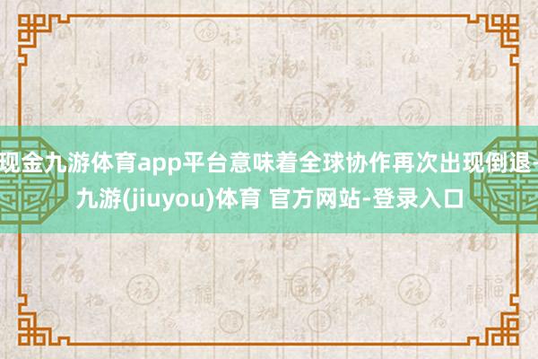 现金九游体育app平台意味着全球协作再次出现倒退-九游(jiuyou)体育 官方网站-登录入口