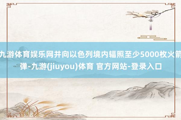 九游体育娱乐网并向以色列境内辐照至少5000枚火箭弹-九游(jiuyou)体育 官方网站-登录入口