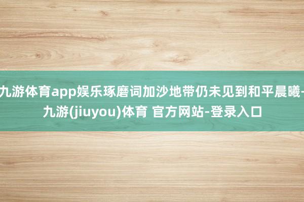 九游体育app娱乐琢磨词加沙地带仍未见到和平晨曦-九游(jiuyou)体育 官方网站-登录入口