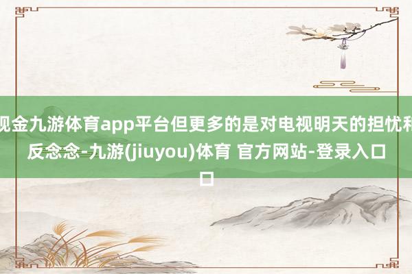 现金九游体育app平台但更多的是对电视明天的担忧和反念念-九游(jiuyou)体育 官方网站-登录入口