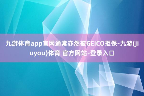 九游体育app官网通常亦然被GEICO拒保-九游(jiuyou)体育 官方网站-登录入口