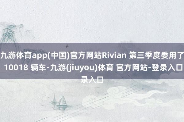 九游体育app(中国)官方网站Rivian 第三季度委用了 10018 辆车-九游(jiuyou)体育 官方网站-登录入口