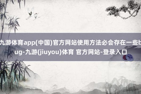 九游体育app(中国)官方网站使用方法必会存在一些bug-九游(jiuyou)体育 官方网站-登录入口