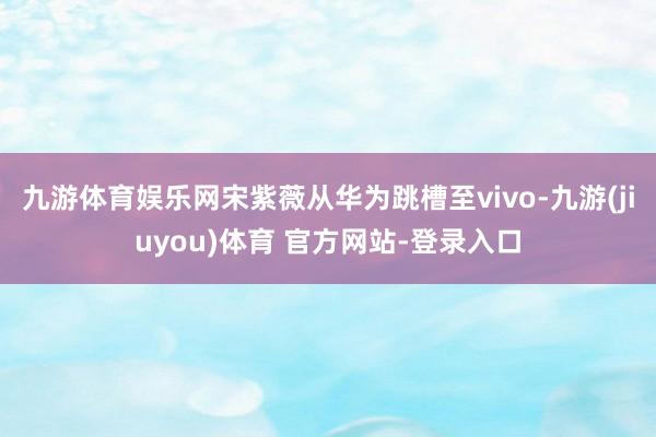 九游体育娱乐网宋紫薇从华为跳槽至vivo-九游(jiuyou)体育 官方网站-登录入口