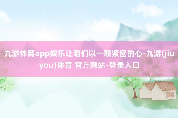 九游体育app娱乐让咱们以一颗紧密的心-九游(jiuyou)体育 官方网站-登录入口