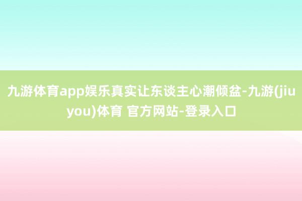 九游体育app娱乐真实让东谈主心潮倾盆-九游(jiuyou)体育 官方网站-登录入口