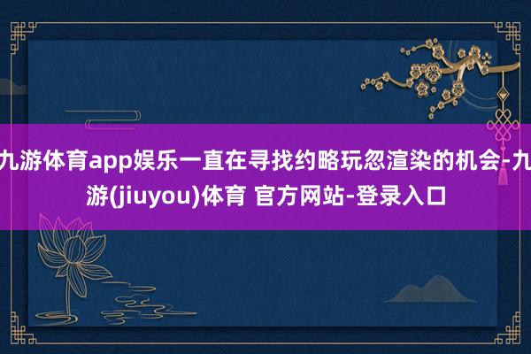 九游体育app娱乐一直在寻找约略玩忽渲染的机会-九游(jiuyou)体育 官方网站-登录入口
