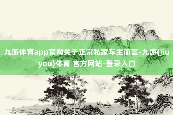 九游体育app官网关于正常私家车主而言-九游(jiuyou)体育 官方网站-登录入口