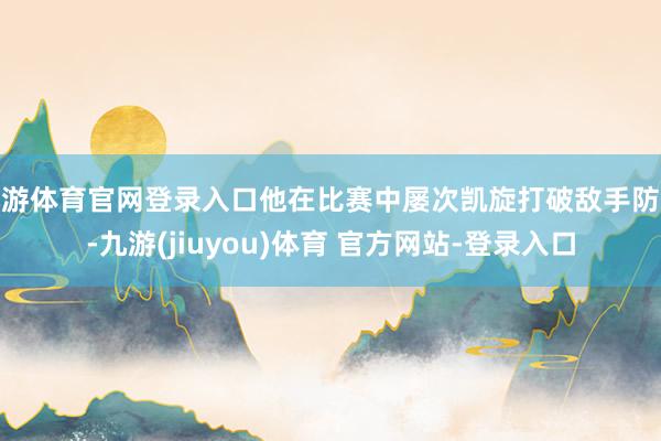 九游体育官网登录入口他在比赛中屡次凯旋打破敌手防地-九游(jiuyou)体育 官方网站-登录入口