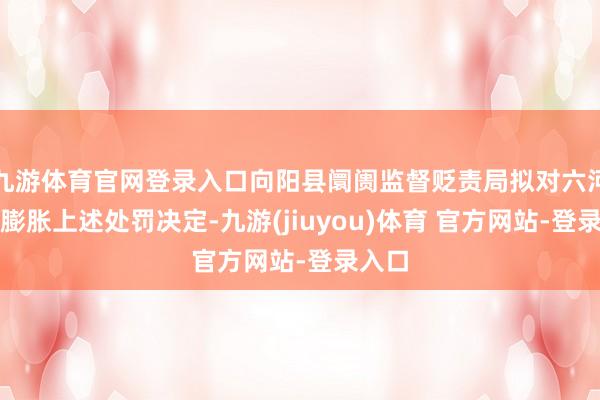 九游体育官网登录入口向阳县阛阓监督贬责局拟对六河公司膨胀上述处罚决定-九游(jiuyou)体育 官方网站-登录入口