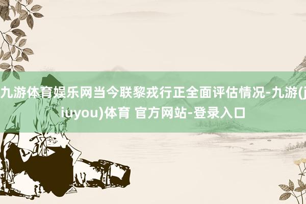 九游体育娱乐网当今联黎戎行正全面评估情况-九游(jiuyou)体育 官方网站-登录入口