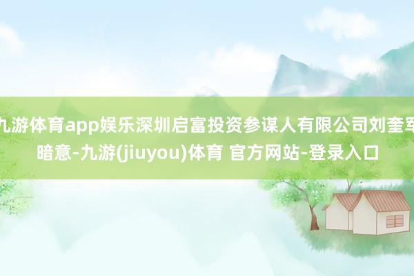 九游体育app娱乐深圳启富投资参谋人有限公司刘奎军暗意-九游(jiuyou)体育 官方网站-登录入口