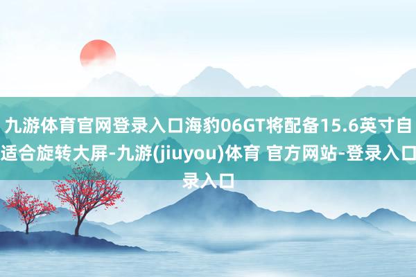 九游体育官网登录入口海豹06GT将配备15.6英寸自适合旋转大屏-九游(jiuyou)体育 官方网站-登录入口