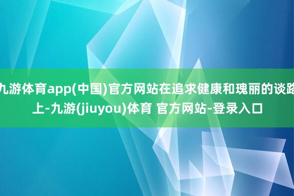 九游体育app(中国)官方网站在追求健康和瑰丽的谈路上-九游(jiuyou)体育 官方网站-登录入口