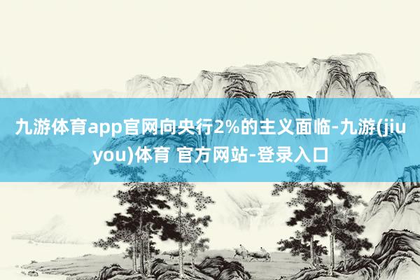 九游体育app官网向央行2%的主义面临-九游(jiuyou)体育 官方网站-登录入口