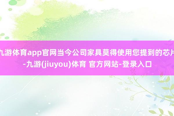 九游体育app官网当今公司家具莫得使用您提到的芯片-九游(jiuyou)体育 官方网站-登录入口