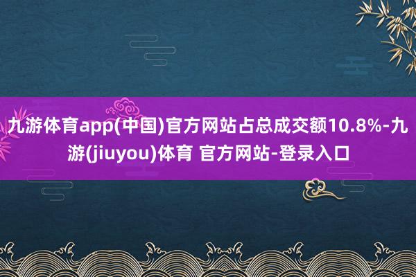 九游体育app(中国)官方网站占总成交额10.8%-九游(jiuyou)体育 官方网站-登录入口