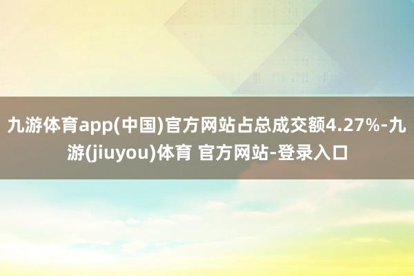 九游体育app(中国)官方网站占总成交额4.27%-九游(jiuyou)体育 官方网站-登录入口