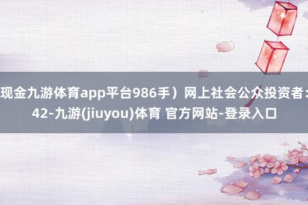 现金九游体育app平台986手）网上社会公众投资者：42-九游(jiuyou)体育 官方网站-登录入口