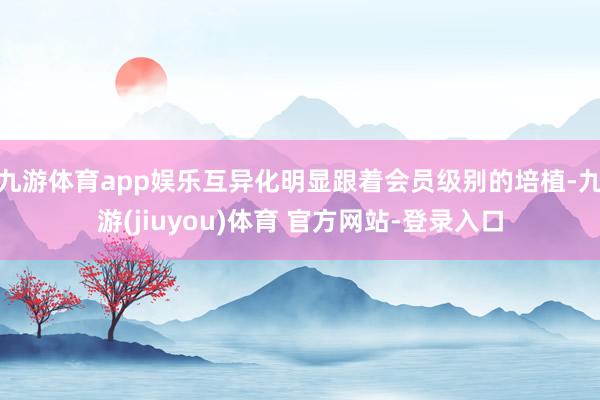 九游体育app娱乐互异化明显跟着会员级别的培植-九游(jiuyou)体育 官方网站-登录入口