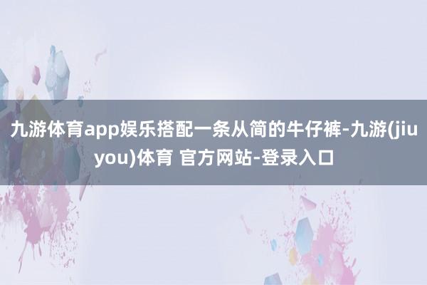 九游体育app娱乐搭配一条从简的牛仔裤-九游(jiuyou)体育 官方网站-登录入口
