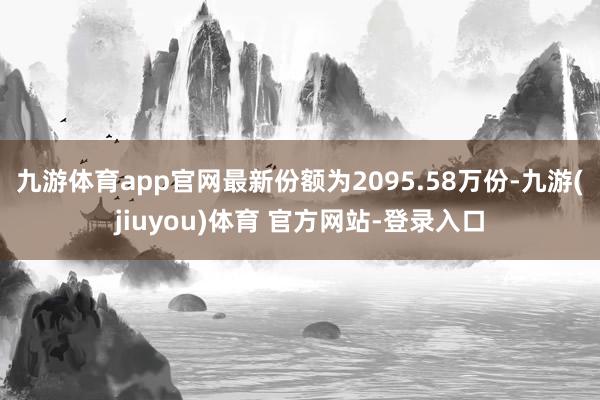 九游体育app官网最新份额为2095.58万份-九游(jiuyou)体育 官方网站-登录入口