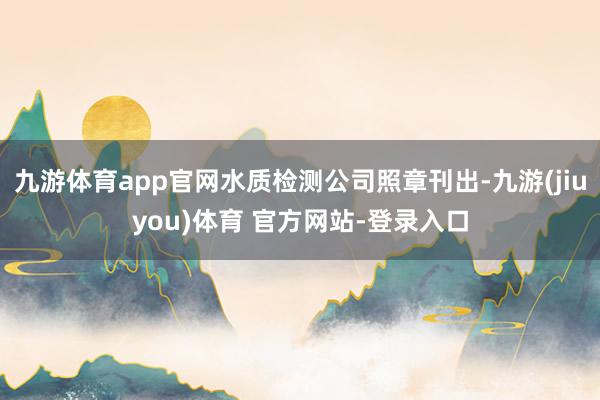 九游体育app官网水质检测公司照章刊出-九游(jiuyou)体育 官方网站-登录入口
