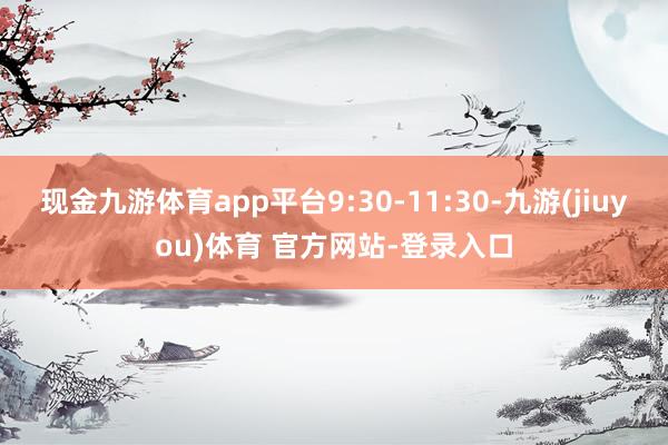 现金九游体育app平台9:30-11:30-九游(jiuyou)体育 官方网站-登录入口