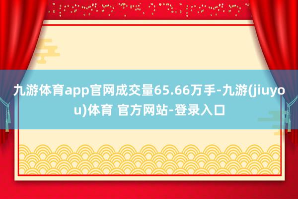 九游体育app官网成交量65.66万手-九游(jiuyou)体育 官方网站-登录入口