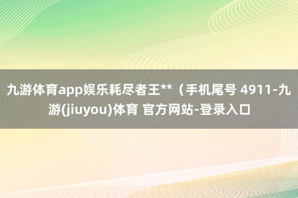 九游体育app娱乐耗尽者王**（手机尾号 4911-九游(jiuyou)体育 官方网站-登录入口