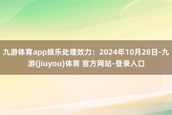 九游体育app娱乐处理效力:2024年10月28日-九游(jiuyou)体育 官方网站-登录入口