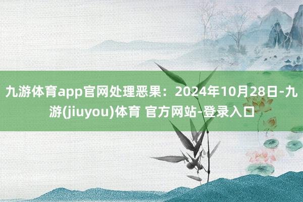 九游体育app官网处理恶果:2024年10月28日-九游(jiuyou)体育 官方网站-登录入口