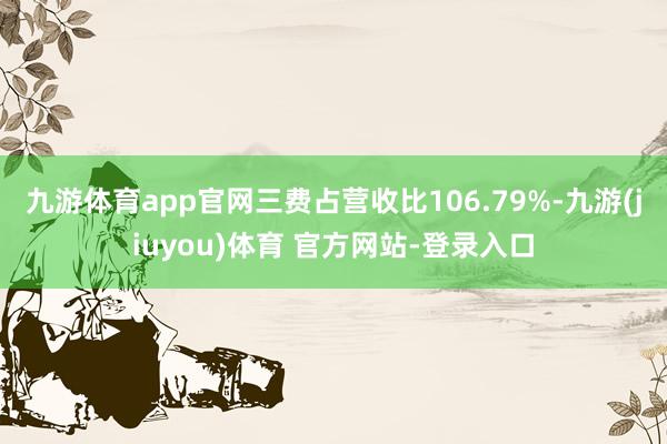 九游体育app官网三费占营收比106.79%-九游(jiuyou)体育 官方网站-登录入口